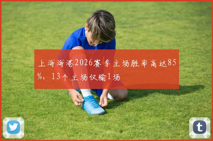 上海海港2026赛季主场胜率高达85%，13个主场仅输1场