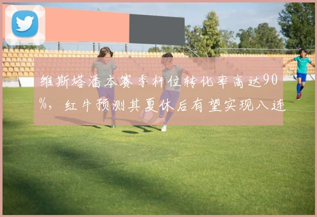维斯塔潘本赛季杆位转化率高达90%，红牛预测其夏休后有望实现八连胜