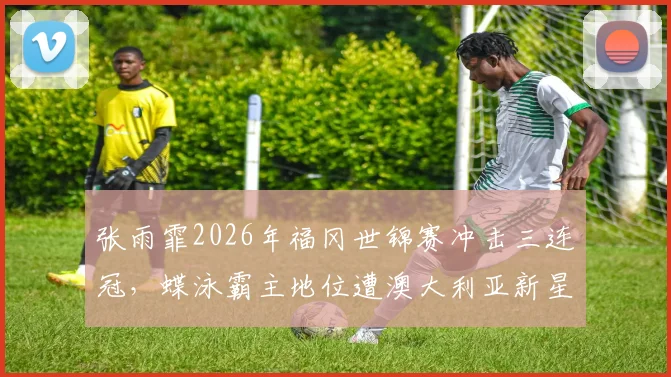 张雨霏2026年福冈世锦赛冲击三连冠，蝶泳霸主地位遭澳大利亚新星挑战