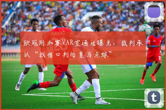 欧冠附加赛VAR室通话曝光,裁判承认“找借口判给皇马点球”