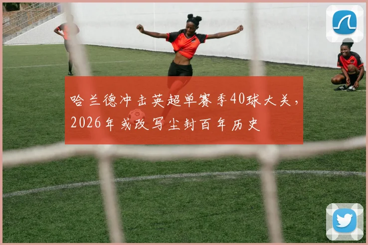 哈兰德冲击英超单赛季40球大关,2026年或改写尘封百年历史