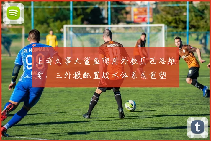 上海久事大鲨鱼聘用外教贝西洛维奇，三外援配置战术体系或重塑