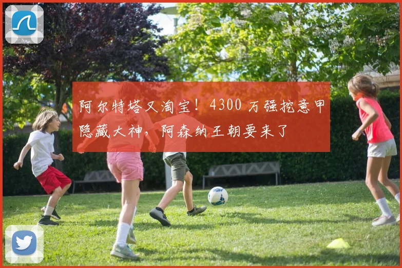 阿尔特塔又淘宝!4300 万强挖意甲隐藏大神,阿森纳王朝要来了