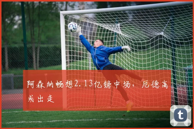 阿森纳畅想2.13亿镑中场，厄德高或出走