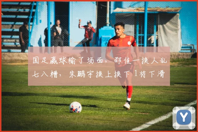 国足赢球输了场面，邵佳一换人乱七八糟，朱鹏宇换上换下 1将下滑