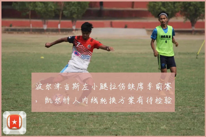 波尔津吉斯左小腿拉伤缺席季前赛，凯尔特人内线轮换方案有待检验？