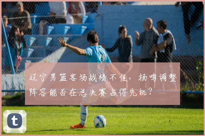 辽宁男篮客场战绩不佳，杨鸣调整阵容能否在总决赛占得先机？